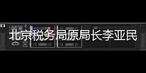 北京稅務(wù)局原局長李亞民被查，揭開稅務(wù)領(lǐng)域的反腐新篇章