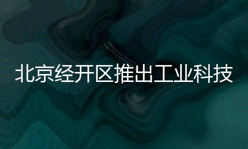 北京經(jīng)開區(qū)推出工業(yè)科技游 打造科技館之城IP