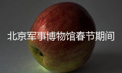 北京軍事博物館春節(jié)期間照常開放，傳承歷史文化