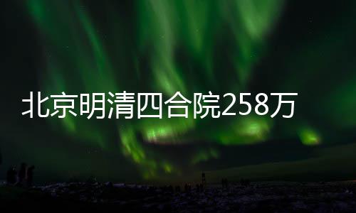 北京明清四合院258萬起尋租客，探尋古都居住新風(fēng)尚
