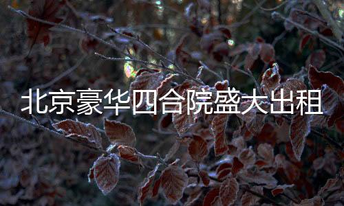 北京豪華四合院盛大出租啟幕，從一座文化的庭院，走向美好生活的場景！起租價僅需高達兩百五十八萬起！立即擁有尊貴生活體驗！