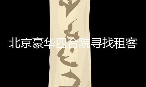 北京豪華四合院尋找租客，豪華設(shè)施配置一應(yīng)俱全，租金僅需258萬(wàn)起