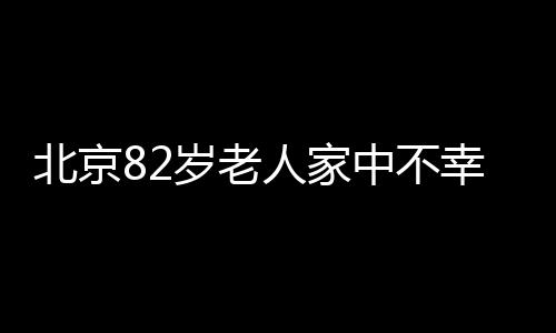 北京82歲老人家中不幸失火遇難，消防提醒廣大市民注意防火安全