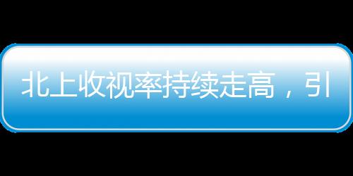 北上收視率持續(xù)走高，引領(lǐng)電視劇市場新熱潮