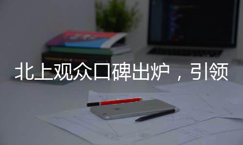 北上觀眾口碑出爐，引領(lǐng)熱議新潮流