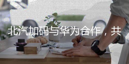 北汽加碼與華為合作，共同探索智能網(wǎng)聯(lián)新時代