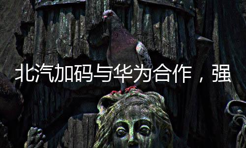 北汽加碼與華為合作，強(qiáng)強(qiáng)聯(lián)手推動智能化汽車發(fā)展