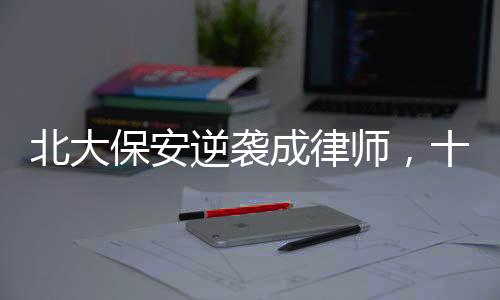 北大保安逆襲成律師，十年奮斗鑄就輝煌人生