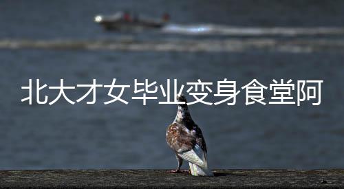 北大才女畢業(yè)變身食堂阿姨，平凡崗位亦顯卓越人生