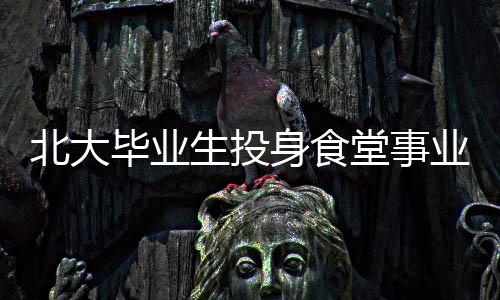 北大畢業(yè)生投身食堂事業(yè)，青春的選擇與價值展現