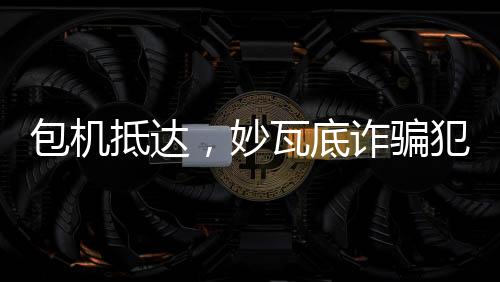 包機(jī)抵達(dá)，妙瓦底詐騙犯押解回國紀(jì)實(shí)