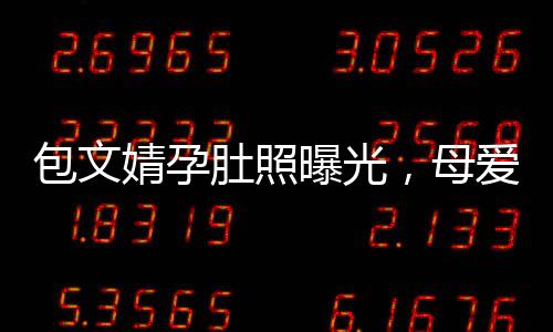 包文婧孕肚照曝光，母愛滿滿引熱議