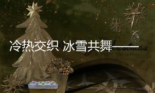 冷熱交織 冰雪共舞——冬季獨特魅力的全景展現(xiàn)
