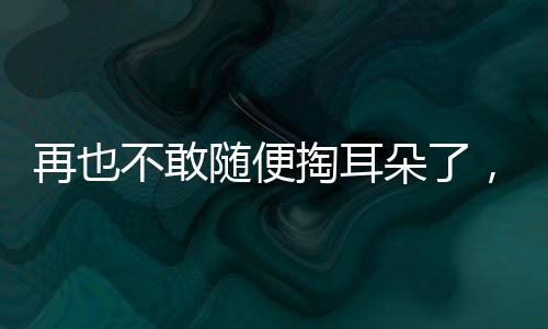 再也不敢隨便掏耳朵了，一次深刻的體驗(yàn)引發(fā)的警示