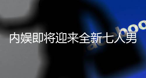 內(nèi)娛即將迎來(lái)全新七人男團(tuán)，璀璨新星閃耀舞臺(tái)