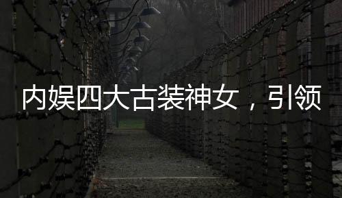 內(nèi)娛四大古裝神女，引領(lǐng)古裝潮流的四位女星