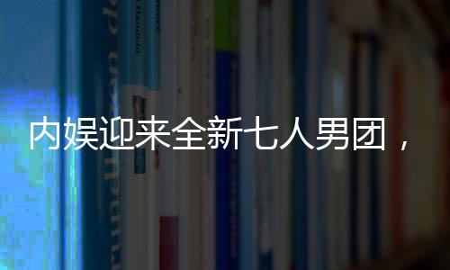 內(nèi)娛迎來全新七人男團(tuán)，新星的崛起