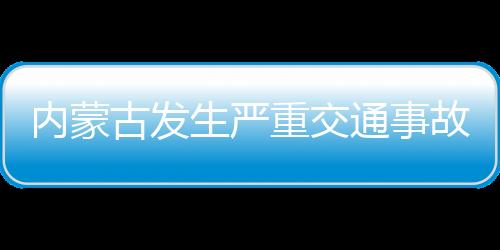 內(nèi)蒙古發(fā)生嚴(yán)重交通事故致3死1傷，事故原因正在調(diào)查中