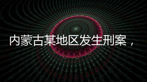 內(nèi)蒙古某地區(qū)發(fā)生刑案，警方懸賞緝兇