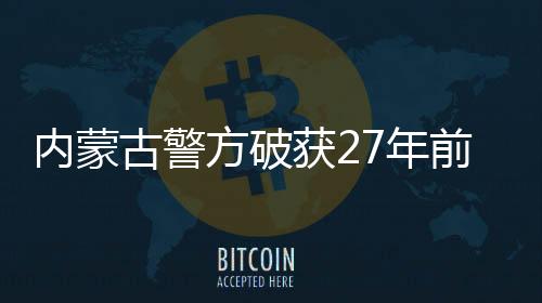 內(nèi)蒙古警方破獲27年前命案，正義終將實(shí)現(xiàn)