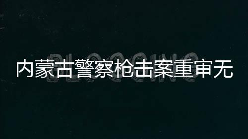 內(nèi)蒙古警察槍擊案重審無(wú)期改判四年案件詳述