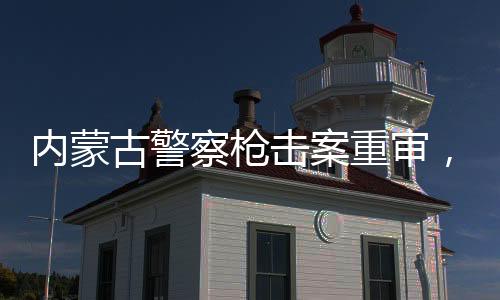 內(nèi)蒙古警察槍擊案重審，改判四年，司法公正的新篇章