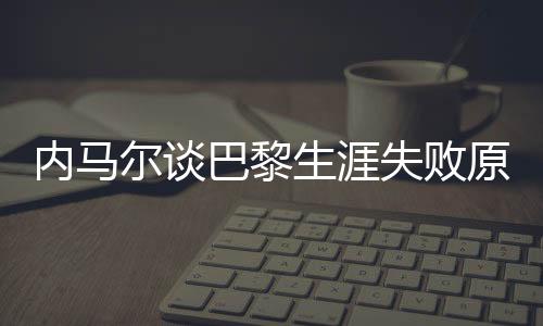 內(nèi)馬爾談巴黎生涯失敗原因，從球場(chǎng)失利到自我反思的歷程
