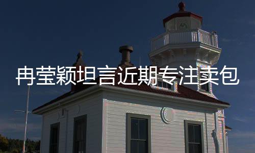 冉瑩穎坦言近期專注賣包還債，事業(yè)調(diào)整引人關(guān)注