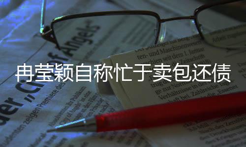 冉瑩穎自稱忙于賣包還債，引發(fā)網(wǎng)友熱議