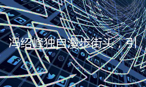 馮紹峰獨(dú)自漫步街頭，引人猜想背后有心事重重