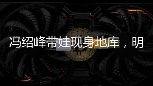 馮紹峰帶娃現(xiàn)身地庫，明星家庭溫馨瞬間引關(guān)注