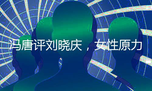 馮唐評劉曉慶，女性原力的覺醒