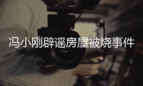 馮小剛辟謠房屋被燒事件，真相揭曉，消除公眾疑慮