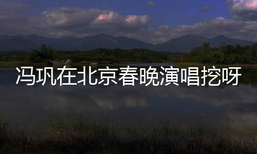 馮鞏在北京春晚演唱挖呀挖呀挖，文化與藝術(shù)的融合盛宴