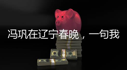 馮鞏在遼寧春晚，一句我想死你們了引發(fā)全民熱議