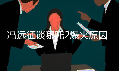 馮遠(yuǎn)征談哪吒2爆火原因，從導(dǎo)演團(tuán)隊(duì)到故事情節(jié)的深度解析