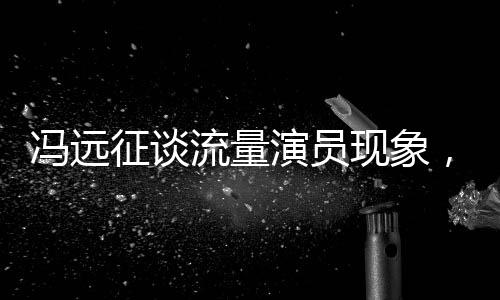 馮遠征談流量演員現(xiàn)象，拼飯圈道路難以長久