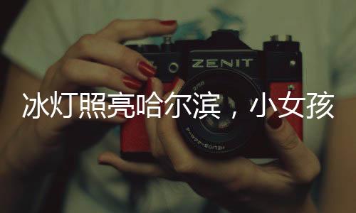 冰燈照亮哈爾濱，小女孩點(diǎn)亮城市的夢(mèng)幻之旅