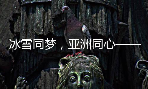 冰雪同夢，亞洲同心——亞洲冰雪運(yùn)動盛會綜述