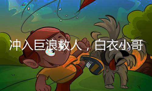 沖入巨浪救人，白衣小哥身份揭秘
