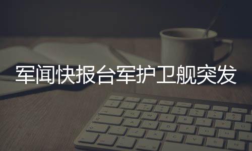 軍聞快報臺軍護衛(wèi)艦突發(fā)爆炸事件，引起廣泛關(guān)注