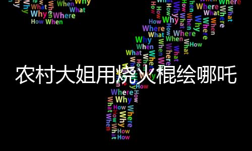 農(nóng)村大姐用燒火棍繪哪吒與敖丙，傳統(tǒng)與創(chuàng)意的完美結(jié)合