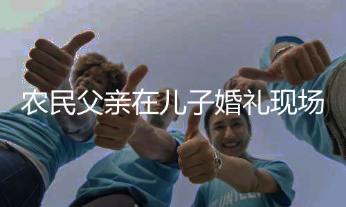 農(nóng)民父親在兒子婚禮現(xiàn)場(chǎng)的幽默致辭——一份溫馨與智慧的融合