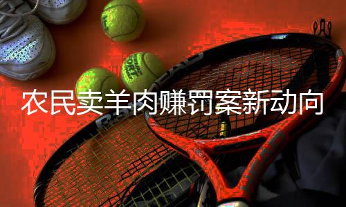 農(nóng)民賣羊肉賺罰案新動向，改罰一萬重塑法律公平