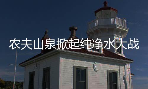 農(nóng)夫山泉掀起純凈水大戰(zhàn)，行業(yè)巨頭引領(lǐng)市場變革