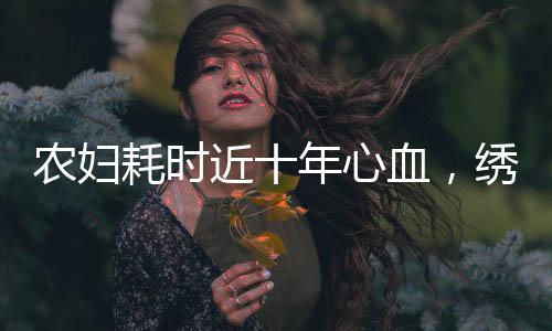 農(nóng)婦耗時(shí)近十年心血，繡出傳世之寶清明上河圖