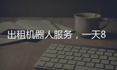 出租機器人服務(wù)，一天8000元，科技革新帶來的全新體驗