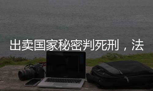 出賣國(guó)家秘密判死刑，法律的莊嚴(yán)與責(zé)任的無(wú)價(jià)