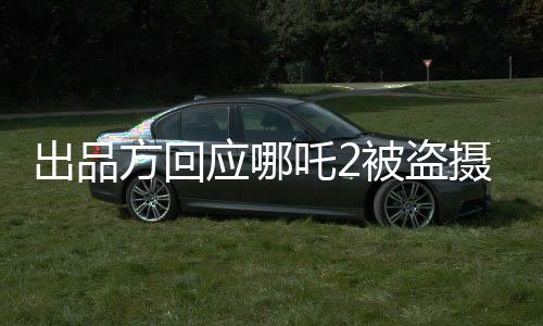 出品方回應(yīng)哪吒2被盜攝上線外網(wǎng)事件