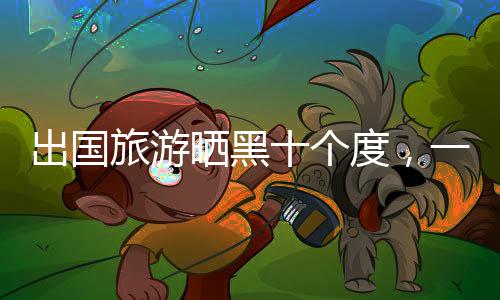 出國旅游曬黑十個度，一種不同尋常的旅游體驗(yàn)與防曬經(jīng)驗(yàn)分享